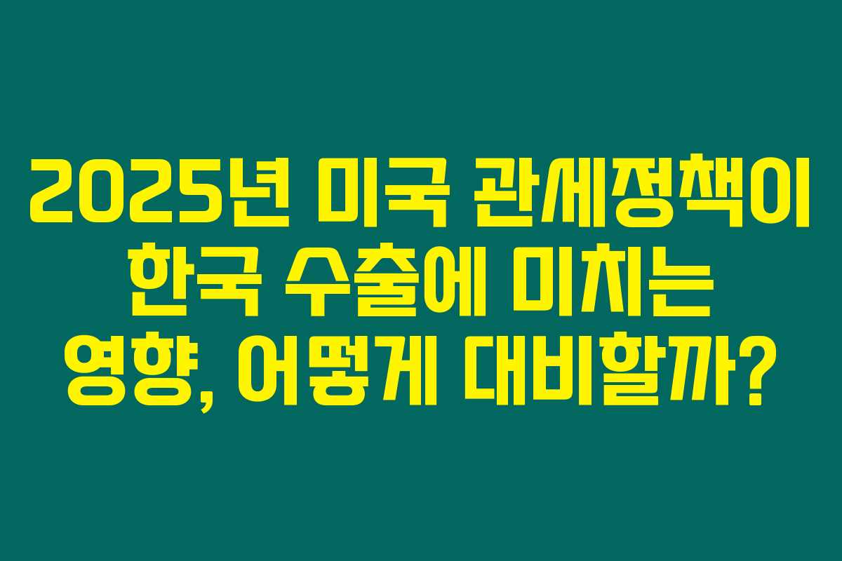 2025년 미국 관세정책이 한국 수출에 미치는 영향, 어떻게 대비할까?