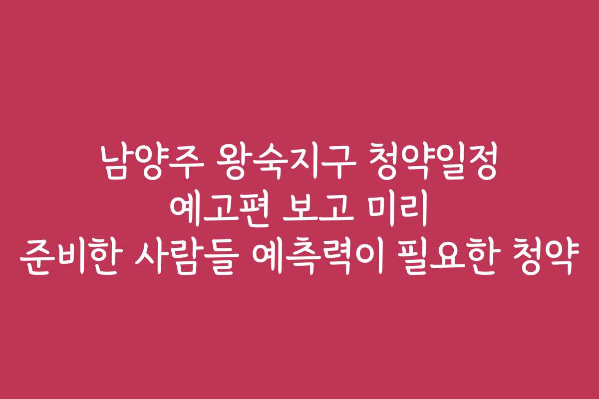 남양주 왕숙지구 청약일정 예고편 보고 미리 준비한 사람들 예측력이 필요한 청약