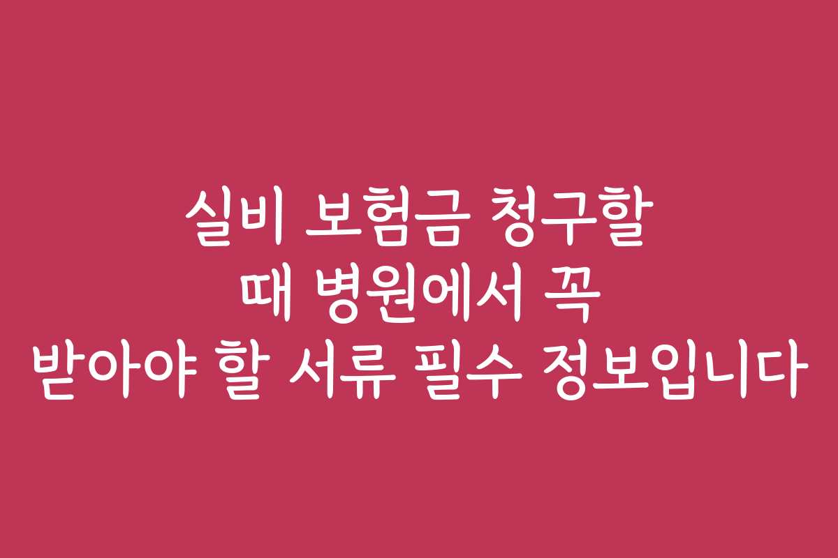 실비 보험금 청구할 때 병원에서 꼭 받아야 할 서류 필수 정보입니다