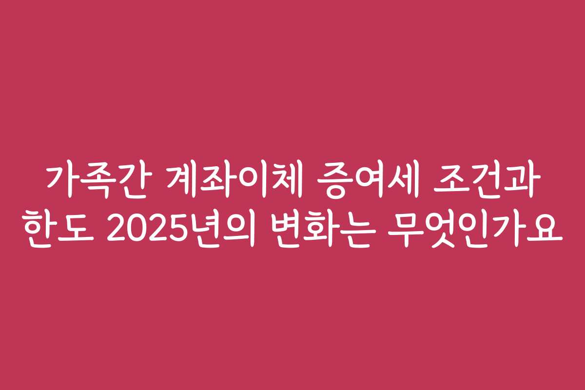 가족간 계좌이체 증여세 조건과 한도 2025년의 변화는 무엇인가요