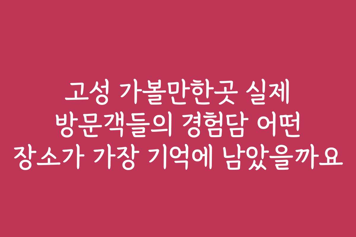 고성 가볼만한곳 실제 방문객들의 경험담 어떤 장소가 가장 기억에 남았을까요