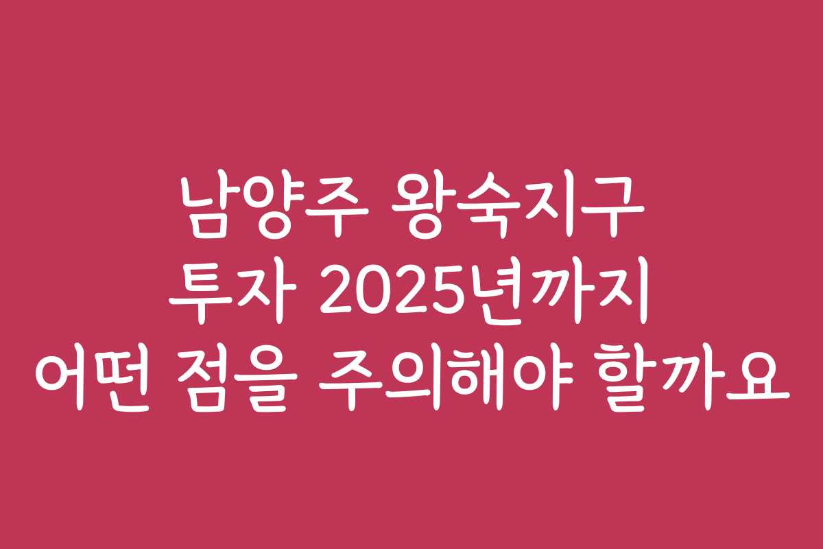 남양주 왕숙지구 투자 2025년까지 어떤 점을 주의해야 할까요