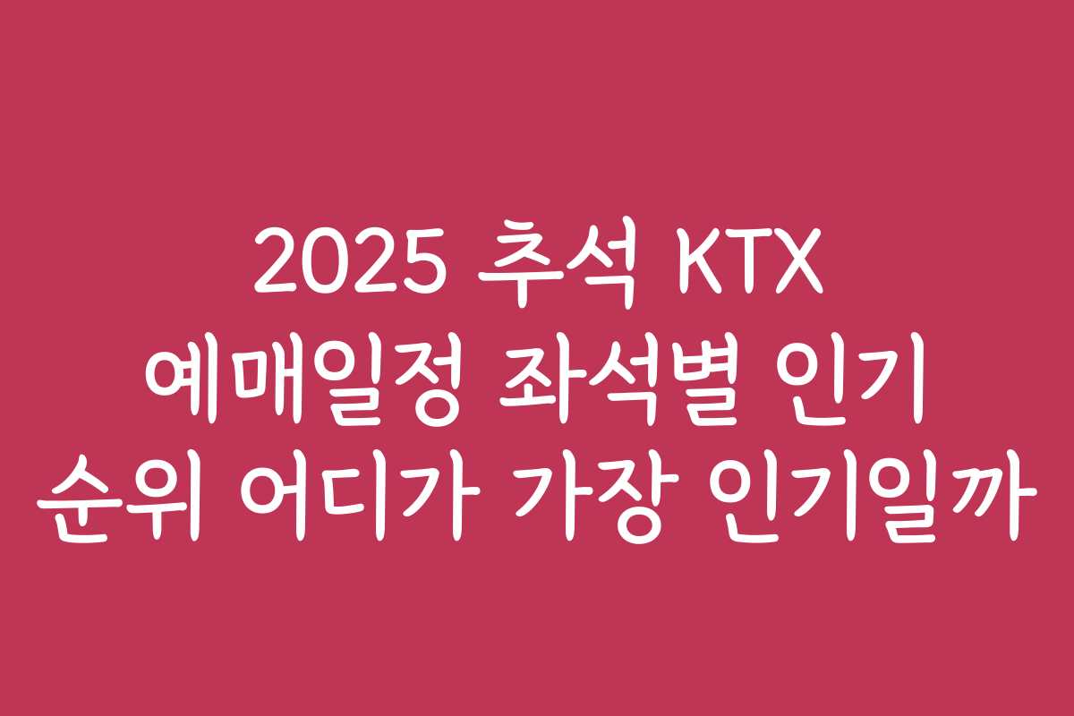 2025 추석 KTX 예매일정 좌석별 인기 순위 어디가 가장 인기일까