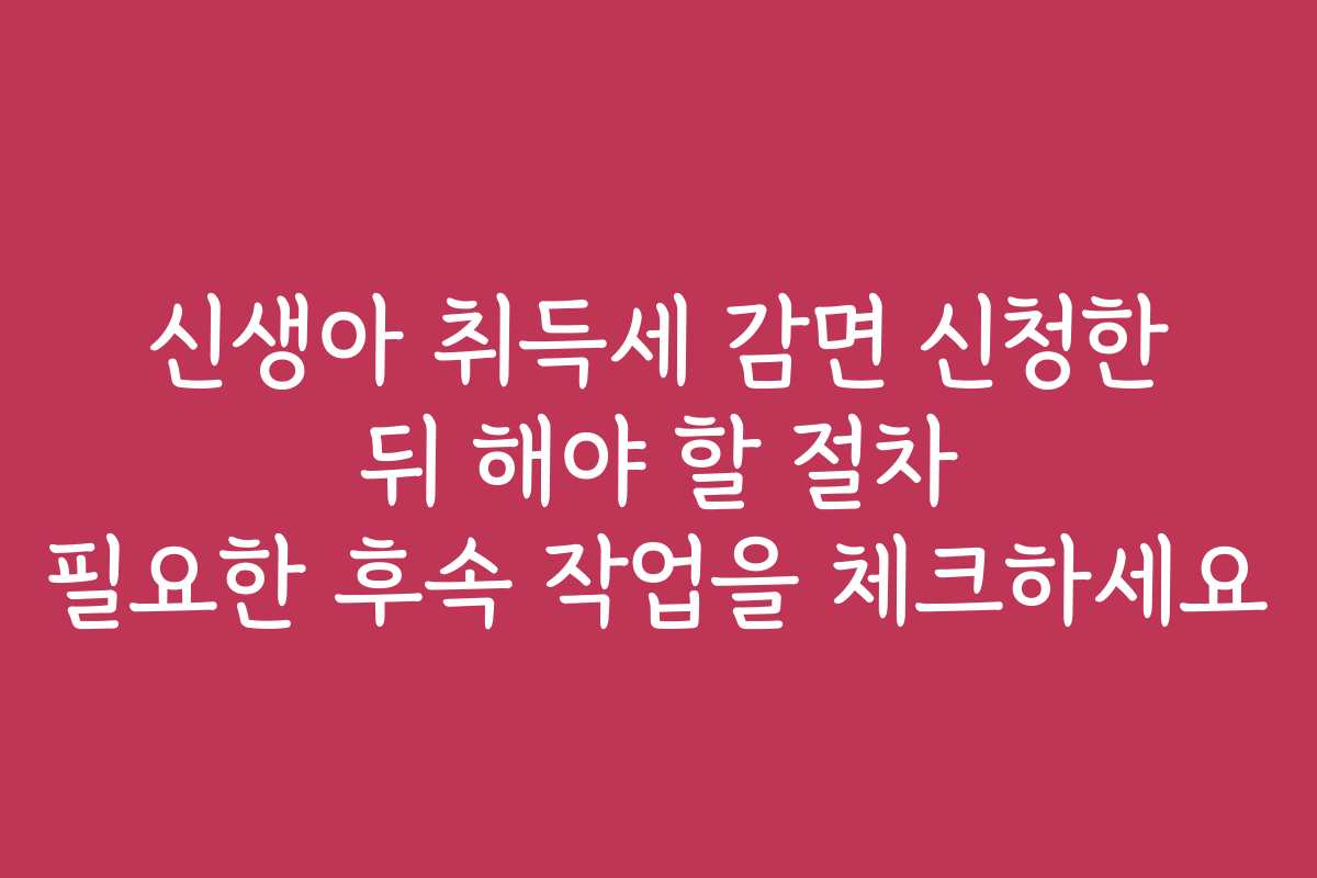 신생아 취득세 감면 신청한 뒤 해야 할 절차 필요한 후속 작업을 체크하세요