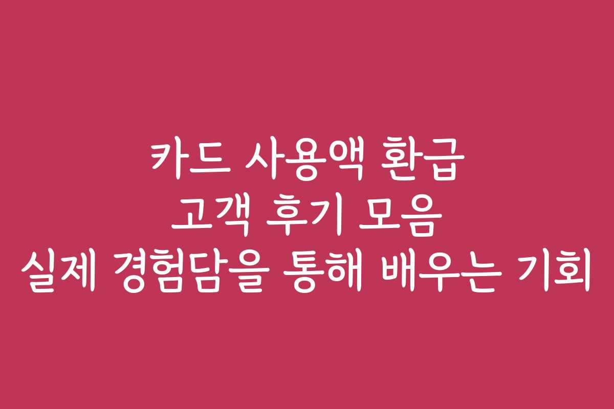 카드 사용액 환급 고객 후기 모음 실제 경험담을 통해 배우는 기회