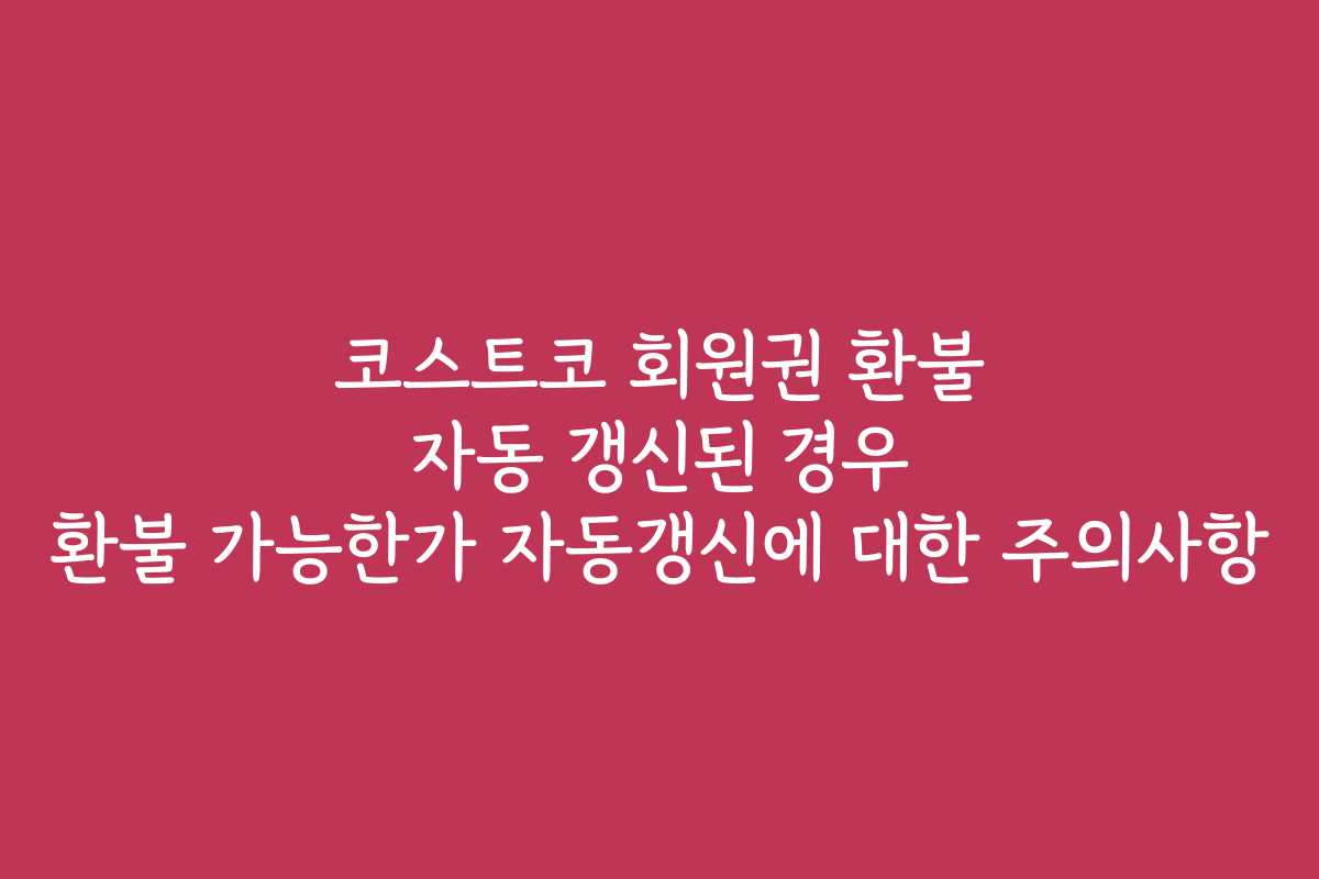 코스트코 회원권 환불 자동 갱신된 경우 환불 가능한가 자동갱신에 대한 주의사항