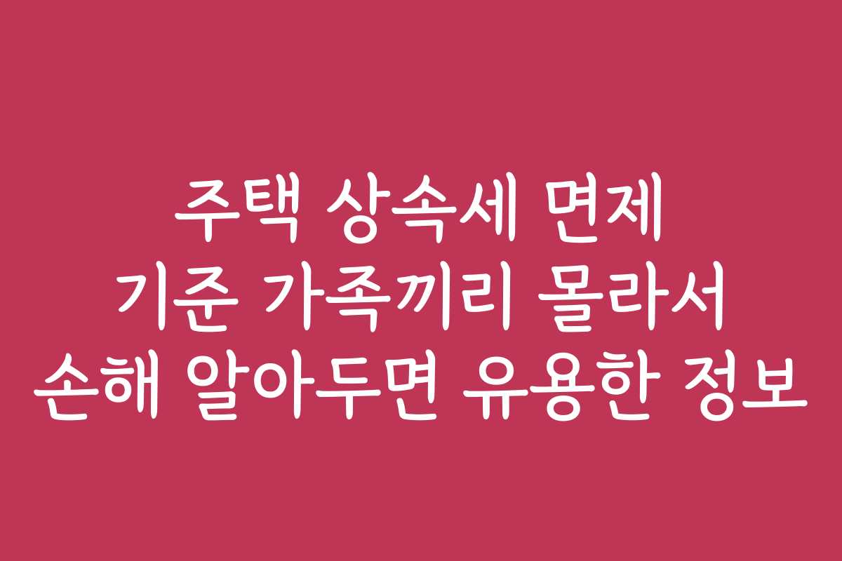 주택 상속세 면제 기준 가족끼리 몰라서 손해 알아두면 유용한 정보