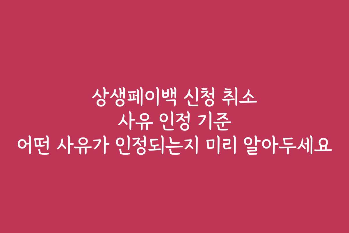 상생페이백 신청 취소 사유 인정 기준 어떤 사유가 인정되는지 미리 알아두세요