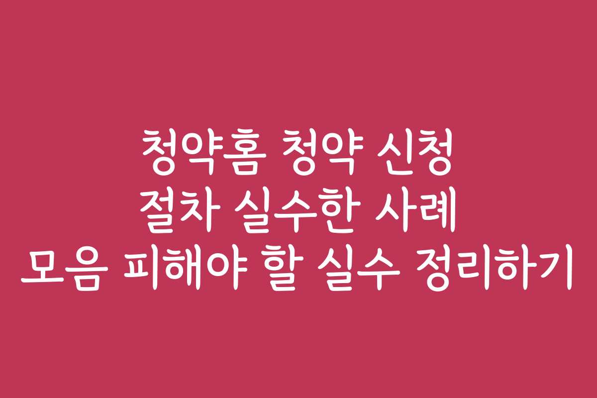 청약홈 청약 신청 절차 실수한 사례 모음 피해야 할 실수 정리하기