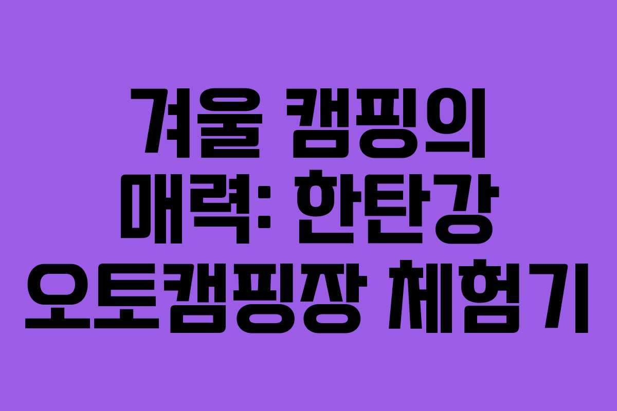 겨울 캠핑의 매력: 한탄강 오토캠핑장 체험기