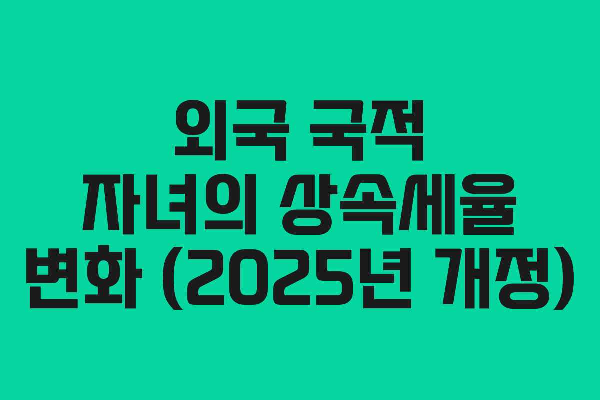 외국 국적 자녀의 상속세율 변화 (2025년 개정)