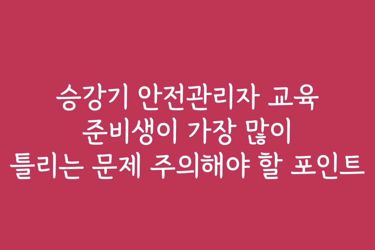 승강기 안전관리자 교육 준비생이 가장 많이 틀리는 문제 주의해야 할 포인트