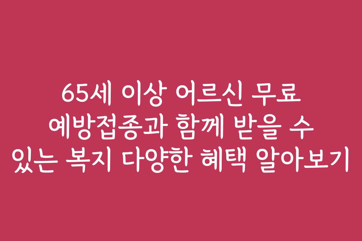 65세 이상 어르신 무료 예방접종과 함께 받을 수 있는 복지 다양한 혜택 알아보기