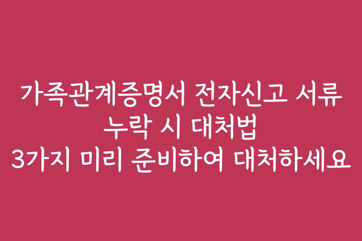 가족관계증명서 전자신고 서류 누락 시 대처법 3가지 미리 준비하여 대처하세요
