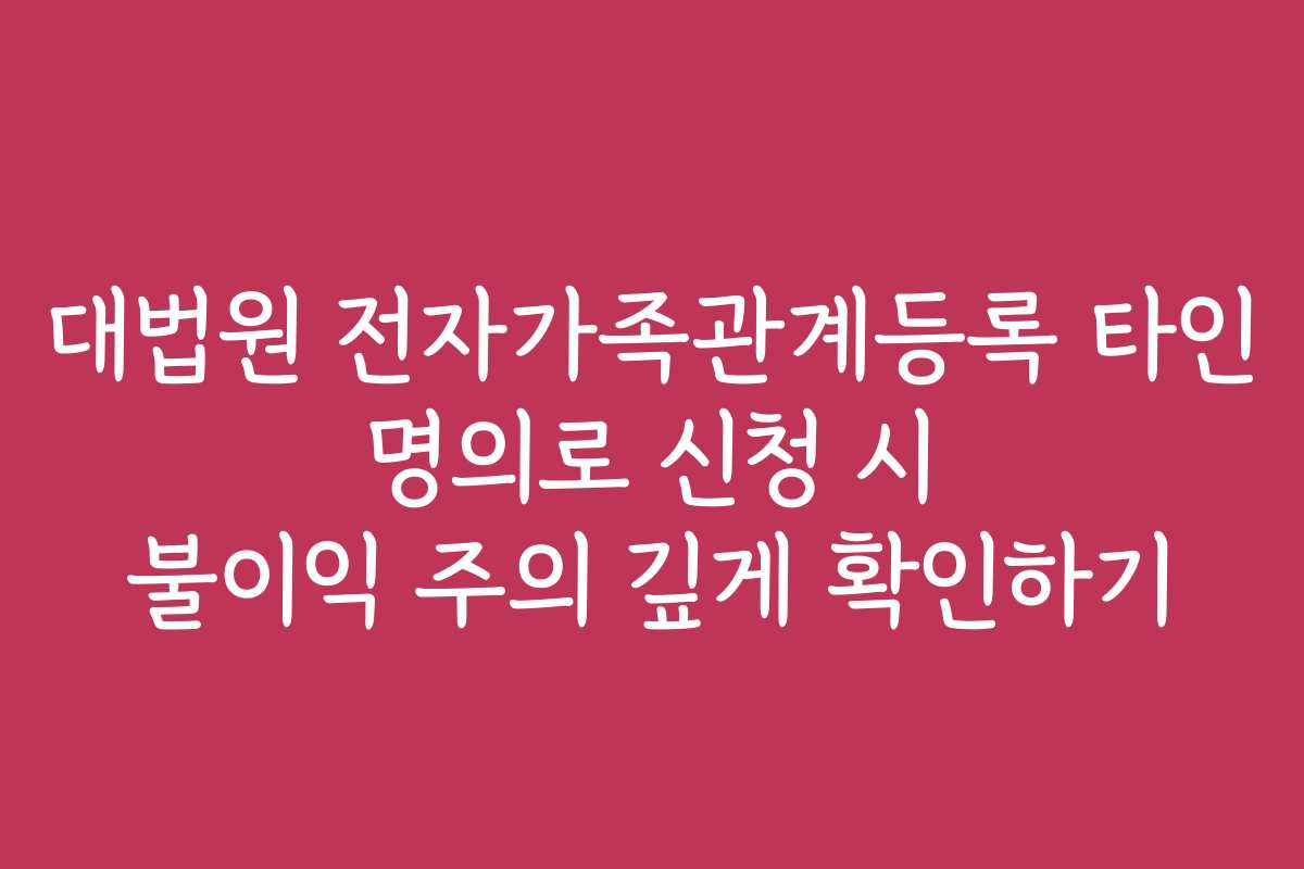 대법원 전자가족관계등록 타인 명의로 신청 시 불이익 주의 깊게 확인하기