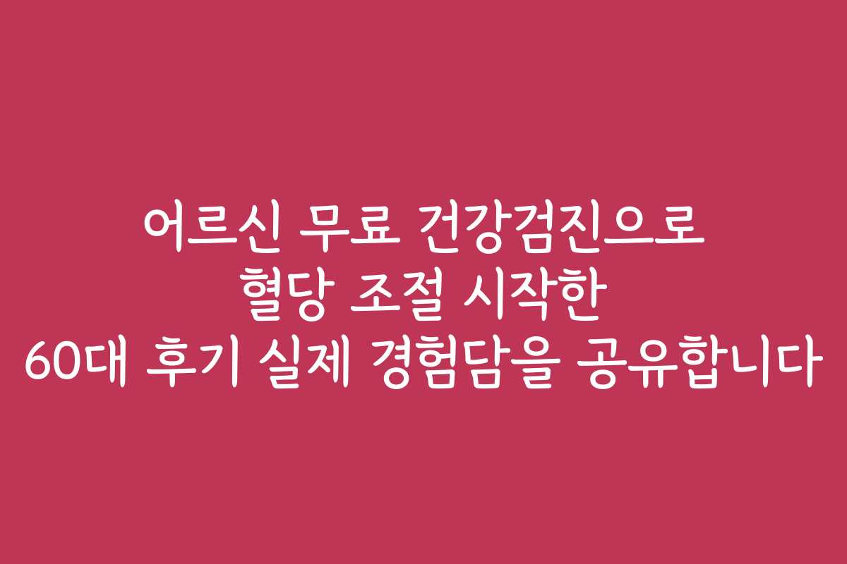 어르신 무료 건강검진으로 혈당 조절 시작한 60대 후기 실제 경험담을 공유합니다