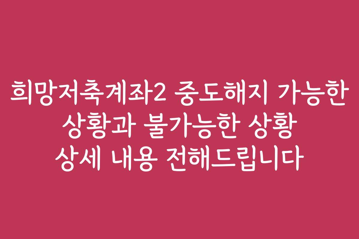 희망저축계좌2 중도해지 가능한 상황과 불가능한 상황 상세 내용 전해드립니다