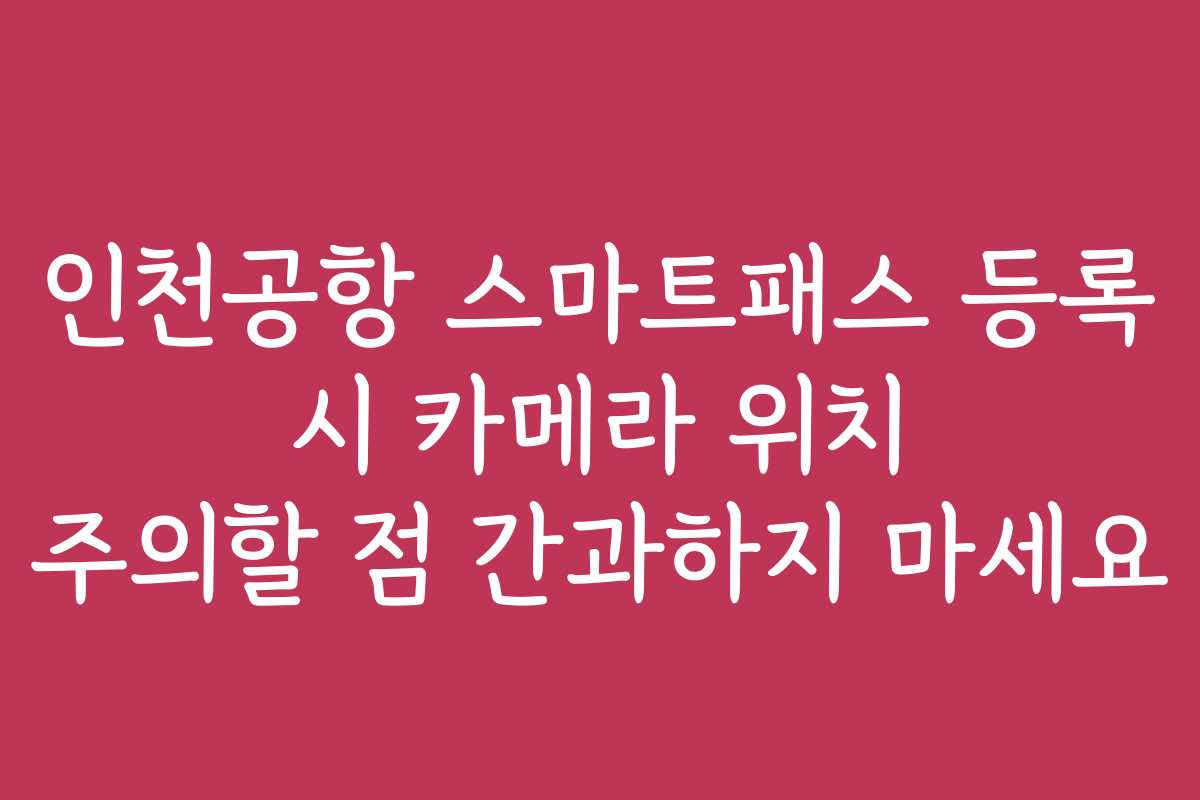 인천공항 스마트패스 등록 시 카메라 위치 주의할 점 간과하지 마세요