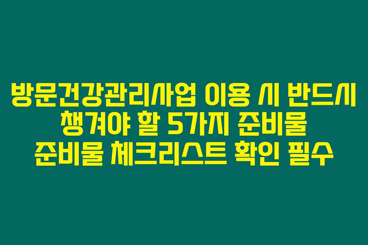 방문건강관리사업 이용 시 반드시 챙겨야 할 5가지 준비물 준비물 체크리스트 확인 필수