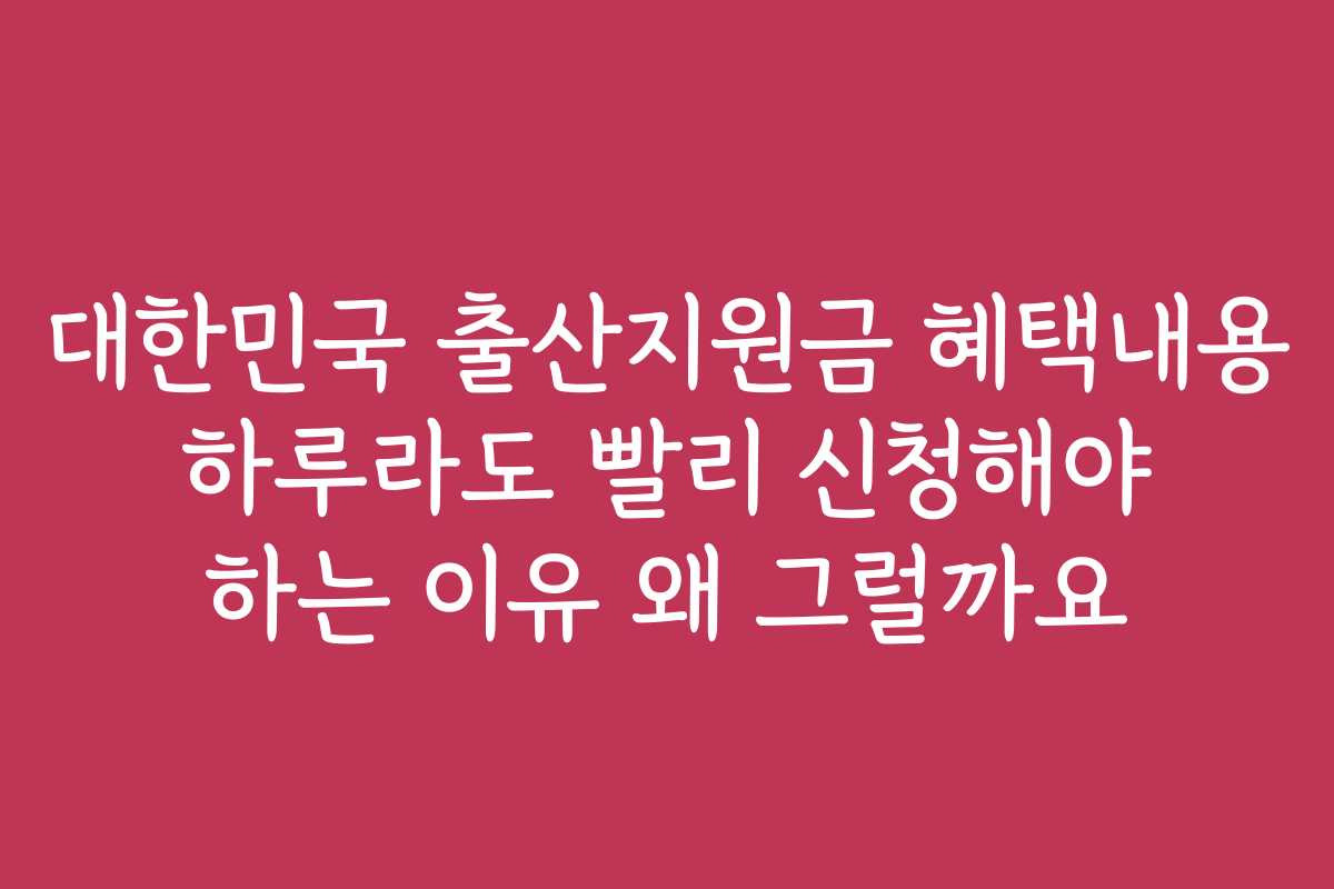 대한민국 출산지원금 혜택내용 하루라도 빨리 신청해야 하는 이유 왜 그럴까요