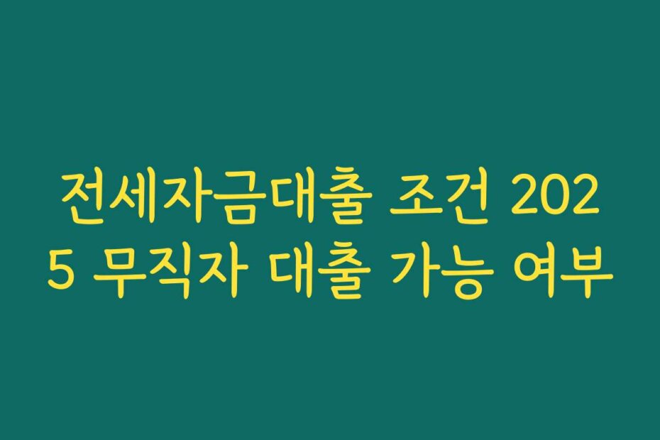 전세자금대출 조건 2025 무직자 대출 가능 여부