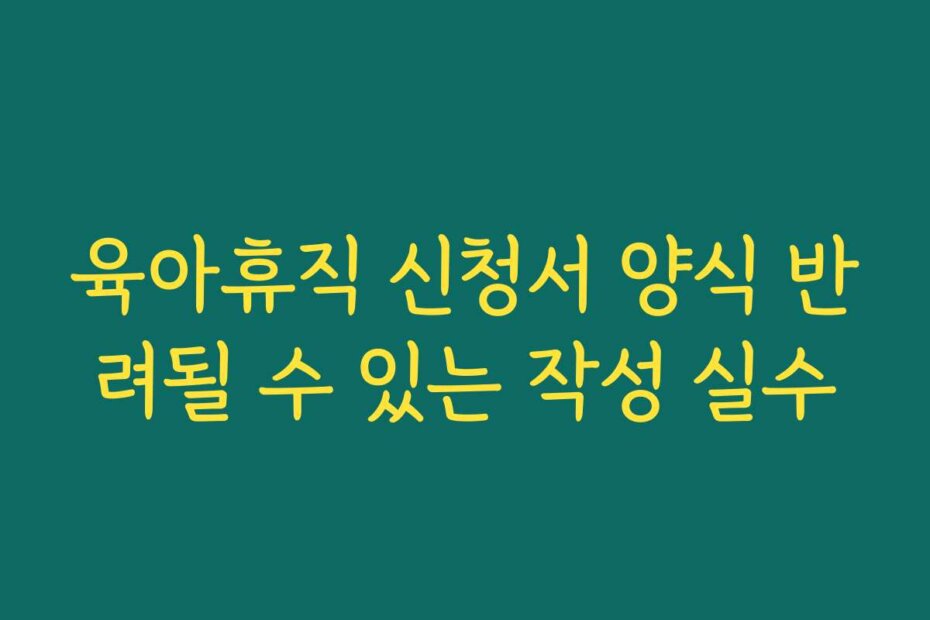 육아휴직 신청서 양식 반려될 수 있는 작성 실수