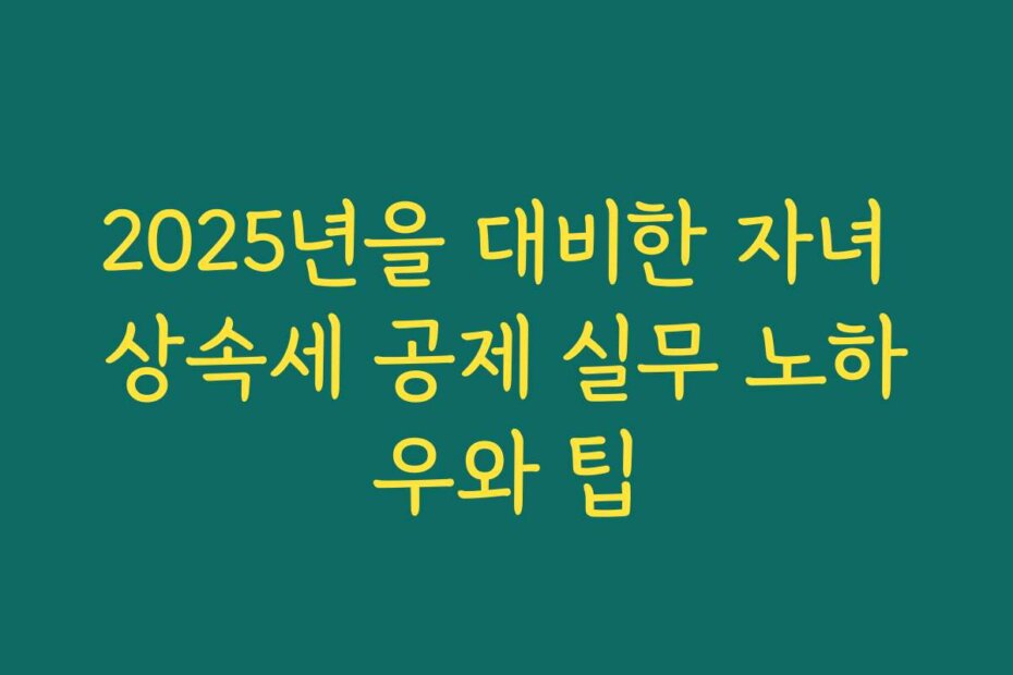 2025년을 대비한 자녀 상속세 공제 실무 노하우와 팁