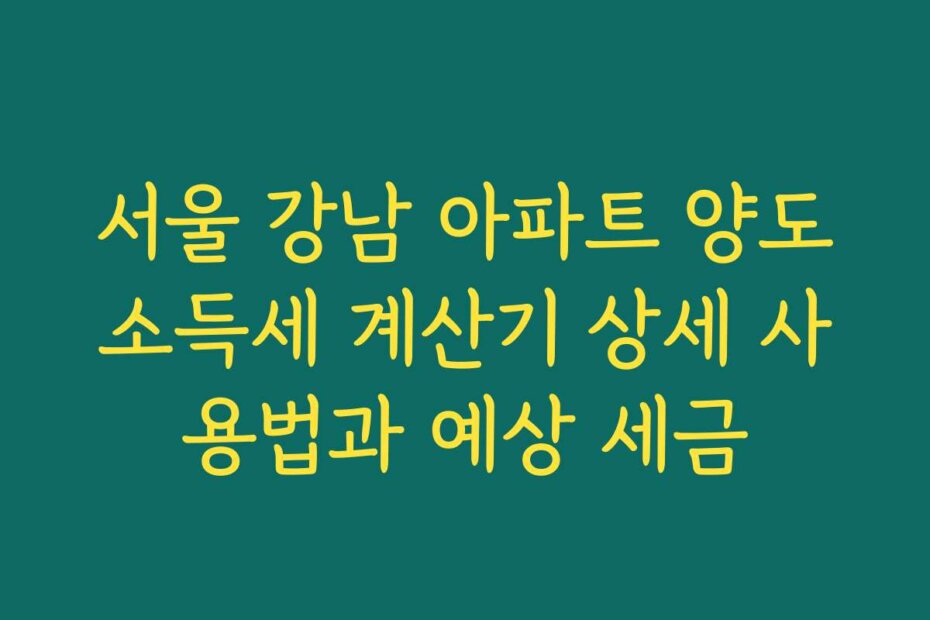 서울 강남 아파트 양도소득세 계산기 상세 사용법과 예상 세금