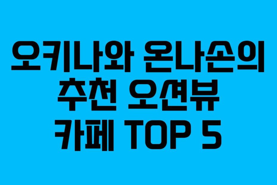 오키나와 온나손의 추천 오션뷰 카페 TOP 5