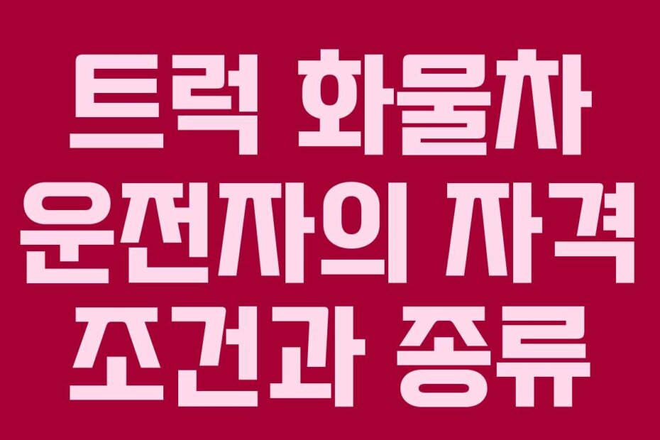 트럭 화물차 운전자의 자격 조건과 종류