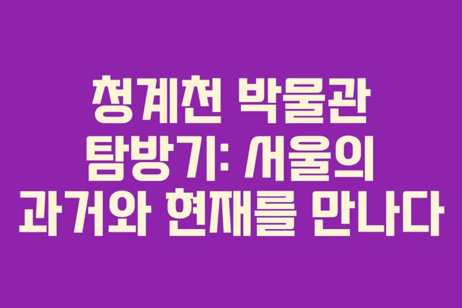 청계천 박물관 탐방기: 서울의 과거와 현재를 만나다