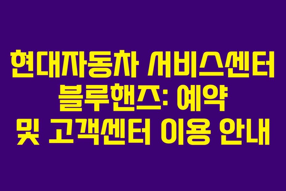 현대자동차 서비스센터 블루핸즈: 예약 및 고객센터 이용 안내