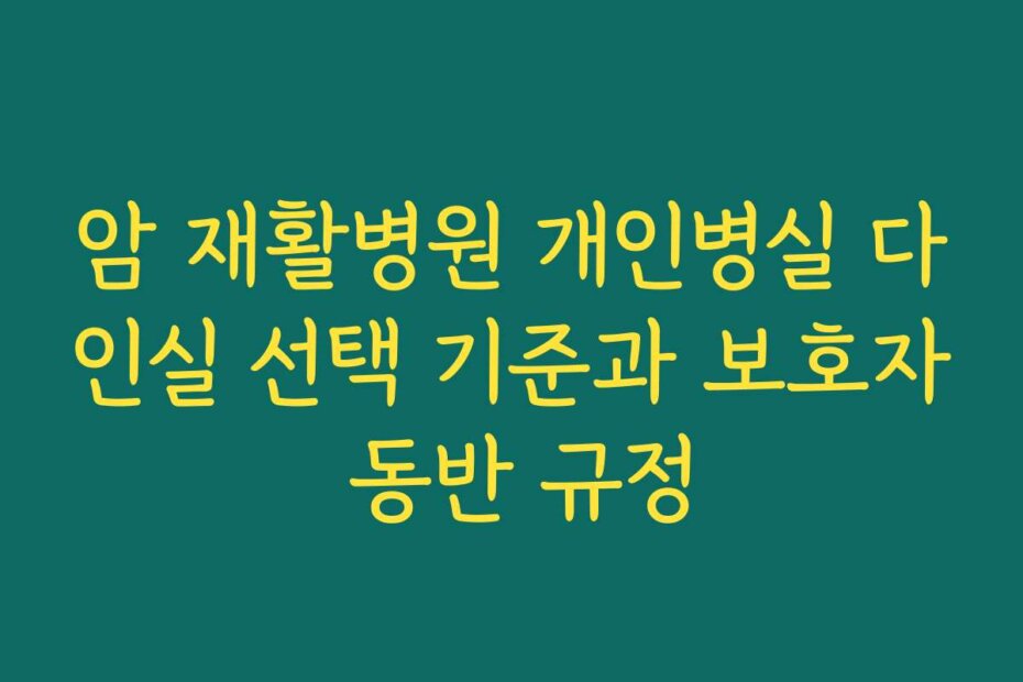 암 재활병원 개인병실 다인실 선택 기준과 보호자 동반 규정