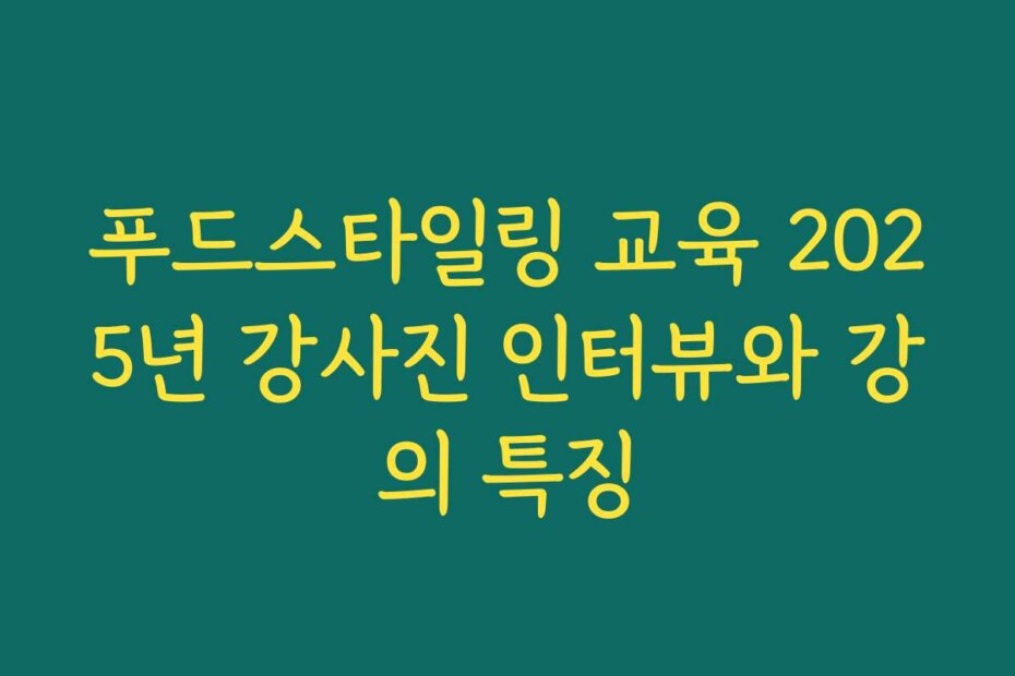 푸드스타일링 교육 2025년 강사진 인터뷰와 강의 특징