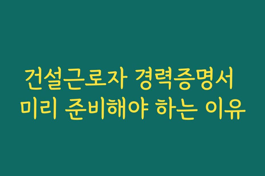 건설근로자 경력증명서 미리 준비해야 하는 이유