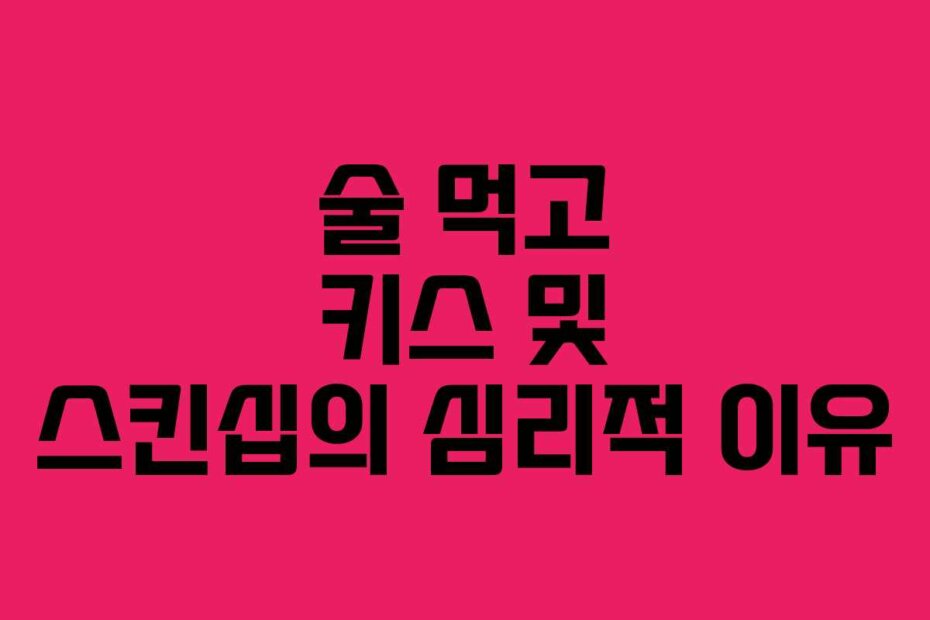 술 먹고 키스 및 스킨십의 심리적 이유