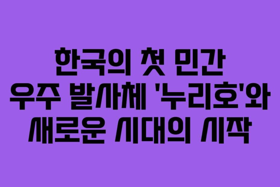 한국의 첫 민간 우주 발사체 ‘누리호’와 새로운 시대의 시작