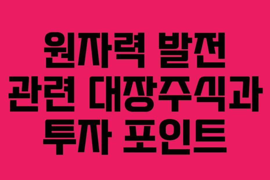 원자력 발전 관련 대장주식과 투자 포인트