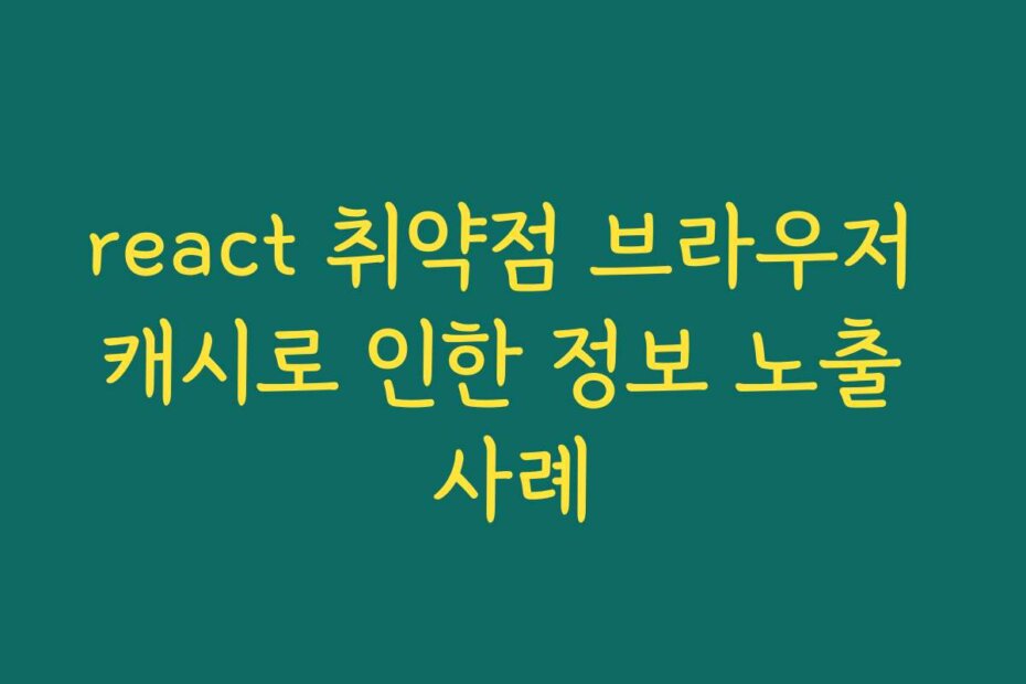 react 취약점 브라우저 캐시로 인한 정보 노출 사례