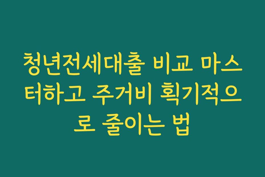 청년전세대출 비교 마스터하고 주거비 획기적으로 줄이는 법