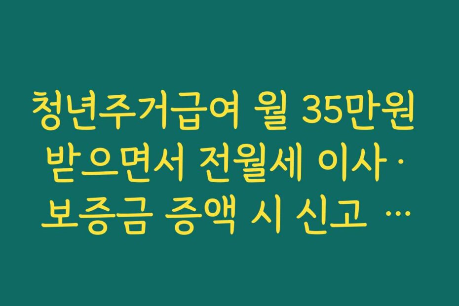 청년주거급여 월 35만원 받으면서 전월세 이사·보증금 증액 시 신고 요령