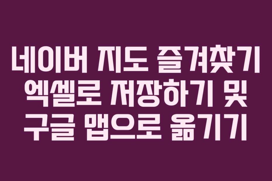 네이버 지도 즐겨찾기 엑셀로 저장하기 및 구글 맵으로 옮기기