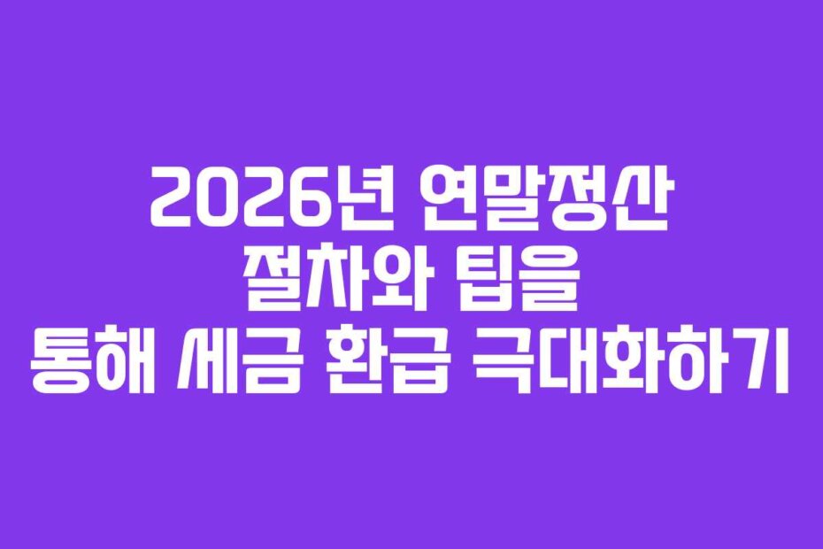 2026년 연말정산 절차와 팁을 통해 세금 환급 극대화하기