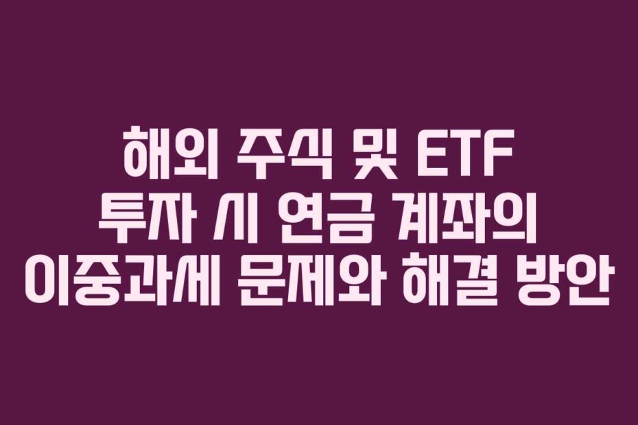 해외 주식 및 ETF 투자 시 연금 계좌의 이중과세 문제와 해결 방안