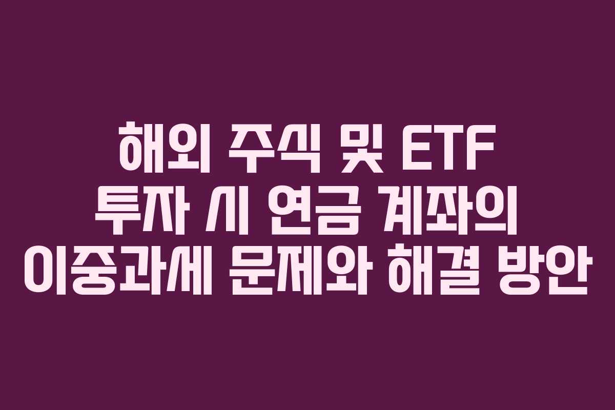 해외 주식 및 ETF 투자 시 연금 계좌의 이중과세 문제와 해결 방안