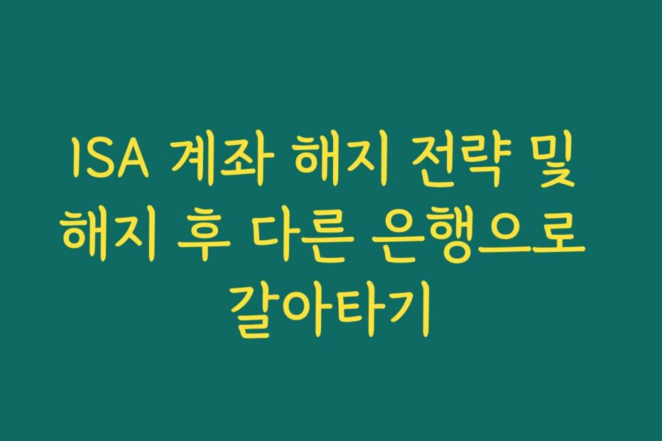 ISA 계좌 해지 전략 및 해지 후 다른 은행으로 갈아타기