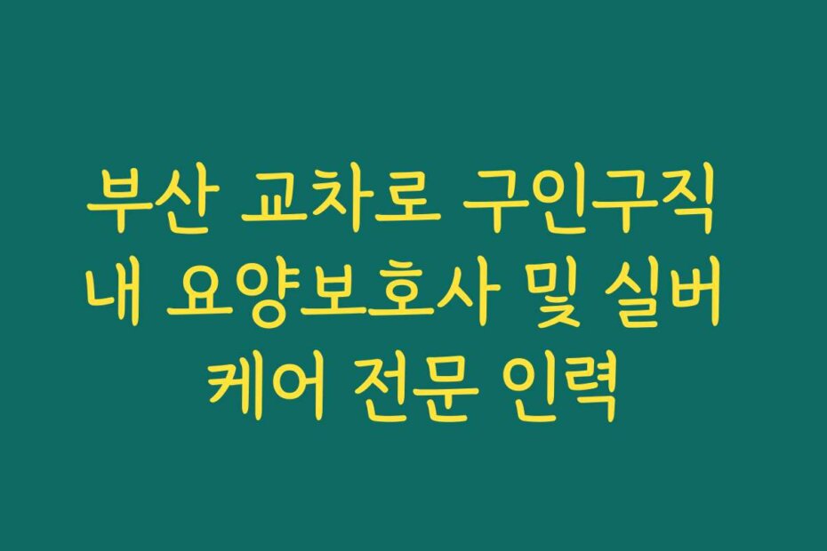 부산 교차로 구인구직 내 요양보호사 및 실버 케어 전문 인력