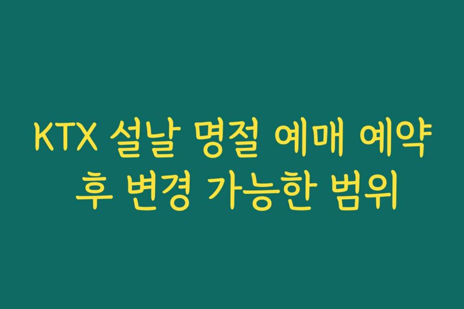 KTX 설날 명절 예매 예약 후 변경 가능한 범위