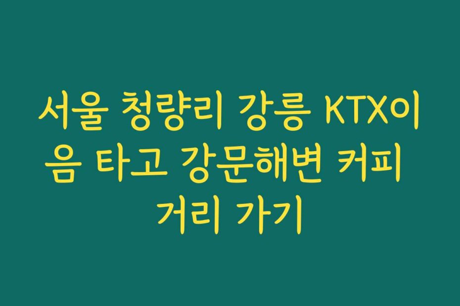 서울 청량리 강릉 KTX이음 타고 강문해변 커피 거리 가기