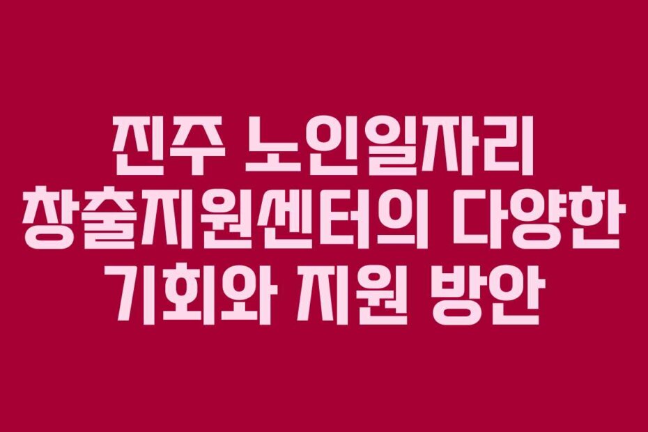 진주 노인일자리 창출지원센터의 다양한 기회와 지원 방안